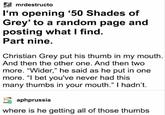 mrdestructo I'm opening '50 Shades of Grey' to a random page and posting what I find. Part nine. Christian Grey put his thumb in my mouth. And then the other one. And then two more. "Wider," he said as he put in one more. "I bet you've never had this many thumbs in your mouth." I hadn't. aphprussia where is he getting all of those thumbs
