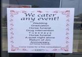 We cater event! any Wedding Graduation Horse funeral Drug intervention Tuesdays Horse funeral A quiet night alone Return of Jim Anniversary (of horse funeral) Come inside for a free consultation! plant