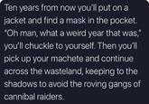 Ten years from now you'll put on a jacket and find a mask in the pocket. "Oh man, what a weird year that was," you'll chuckle to yourself. Then you'll pick up your machete and continue across the wasteland, keeping to the shadows to avoid the roving gangs of cannibal raiders.