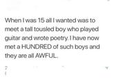 When I was 15 all I wanted was to meet a tall tousled boy who played guitar and wrote poetry. I have now met a HUNDRED of such boys and they are all AWFUL. 2 f r