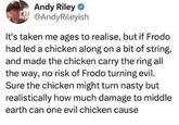 Andy Riley → @AndyRileyish It's taken me ages to realise, but if Frodo had led a chicken along on a bit of string, and made the chicken carry the ring all the way, no risk of Frodo turning evil. Sure the chicken might turn nasty but realistically how much damage to middle earth can one evil chicken cause