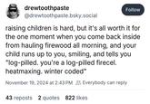 drewtoothpaste @drewtoothpaste.bsky.social Follow raising children is hard, but it's all worth it for the one moment when you come back inside from hauling firewood all morning, and your child runs up to you, smiling, and tells you "log-pilled. you're a log-pilled firecel. heatmaxing. winter coded" November 19, 2024 at 2:43 PM Everybody can reply 43 reposts 2 quotes 822 likes