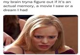 my brain tryna figure out if it's an actual memory, a movie I saw or a dream I had