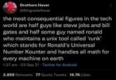 Druthers Haver @6thgrade4ever the most consequential figures in the tech world are half guys like steve jobs and bill gates and half some guy named ronald who maintains a unix tool called 'runk' which stands for Ronald's Universal Number Kounter and handles all math for every machine on earth • 1:27 am 03 Sep 21 Twitter for Android . 2,859 Retweets 77 Quote Tweets 16.7K Likes