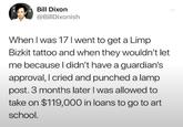Bill Dixon @BillDixonish When I was 17 I went to get a Limp Bizkit tattoo and when they wouldn't let me because I didn't have a guardian's approval, I cried and punched a lamp post. 3 months later I was allowed to take on $119,000 in loans to go to art school.