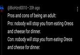 @BioHzrd0010 • 20h ago Pros and cons of being an adult: Pro: nobody will stop you from eating Oreos and cheese for dinner. Con: nobody will stop you from eating Oreos and cheese for dinner.