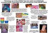 "Growing up in the 2000s" but you were an irritatingly, unreasonable miserable and self conscious child starter pack dier gloss 30 claire's AW ME CHEE CAPE CAPRISUN Luncha les Kis Kas RUNCH GeNail Genuinely thinking buying anything from Claire's was going to cause your family to become homeless to the point a fun birthday trip would become a hunt for the cheapest item and it still cost $7 at least. These types of nets were actually horrible. The material is scratchy and it's too small to feel comforting. The rim of these were weirdly sharp and little bits of plastic would stab the sides of your mouth. The mix of smooth and frosted on the outside still makes you shudder to think about START Injuring another child whilst playing and avoiding the game/ implement for the rest of ever in case you cause WW3. These were just gross Just like being gay. TAMAGOTCHI CONNECTION Not having a tamagotchi but accidentally killing a friend's once. No other guilt compares. Getting these second hand, they have a gross layer of uncleanable dirt stuck to the plastic. You love them anyway until the Your lunchbox being the wrong style with the wrong contents damaged your relationship with food more than early 2000s beauty standards Only place on Earth you genuinely loved and yours got shut down :( TRACK YOUR Obsessively comparing thigh sizes with everyone around you. Trying to fight negative bias and feel nostalgic blisters come. (giving up and reinstalling reddit) Magic Wii was awesome though. No notes.