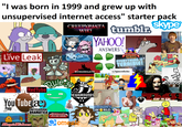 "I was born in 1999 and grew up with unsupervised internet access" starter pack Redefining The Media Live Leak CRFFPYPASTA WIKI KONGREGATE tumblr skype YAHOO! ANSWERS HEDGEHOG FOR HIRE EVERYTHING IS TERRIBLE! r/spacedicks Cuckoo for RedTube You Tube æ Poop Rule's ENCYCLOPEDIA DRAMATICA StupidVideos Hara-Kari Kitty Bit Vampire Fain w Necking $00pah NIN 16 DOH! NEWGROUNDS Comeete eBaum's WORLD Dway STOP CAT DID NOT KNO CHRIDDOR SCARY FOR KIDS 11