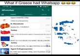 What if Greece had Whatsapp 3:27 PM WhatsApp CHATS 85% a STATUS. CALLS Cyprus (indentity crisis) 15:26 I think I'm schizophrenic N. Macedonia 15:24 f------ KILL YOURSELF Turkey 15-23 In May of 1453, the Byzantine capital of Constantionople fell to the ott.. EU 15.20 WHAT DO YOU MEAN YOU WANT 180 BILLION MO.... Serbia Hello, my orthodox brother, may Jesus Christ bless your soul! 15:16 Agent Erdoganopoulos 15.13 The Turks don't suspect a thing, soon Byzantium wil get it's revenge. 00