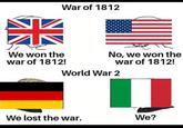 AK War of 1812 We won the war of 1812! No, we won the war of 1812! World War 2 We lost the war. We?