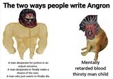 The two ways people write Angron A man desperate for justice in an unjust universe. A man desperate to finally make a choice of his own. A man who just wants to finally die. Mentally retarded blood thirsty man child