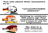 You ask about their ancestors to a: *uncomfortable silence* Nothing to celebrate. 500 years ago they committed atrocities and I have to ask for forgiveness My dad is a war criminal. *Makes a song for him*