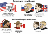 10 Americans Lend-Lease Without Lend-Lease you would've starved and frozen! WE SAVED YOU! But I bought all of that with money. Yes, you did, and it helped. But don't take all the credit. Aid from Mongolia and Canada Here bro, food and warm clothes. No money. Just friendship. Hey bro, here's 3 billion dollars Thanks, bro. for you.