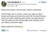 POPENTOWORK Eran Boudjnah. 2nd Lead Mobile Developer/Senior Android Develop... 2d Edited → + Follow People who shower in the morning, I need to understand. A bit off topic, but I'm curious. I mean, you wake up, take a shower and head out into the dirty world. By the end of the day, when you're done collecting dust and dirt, you slide into bed. Then you wake up in the morning again after rubbing it all on your sheets, and shower again. Please explain the rationale € 194 392 comments 4 reposts