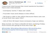 Harry Stebbings in · 2nd Founder @20VC 1h + Follow have ever interviewed. - Company works 7 days per week. - - Founder lives and sleeps in the office. He built a cafe in the office because there was not a local that was open 24/7. - 2/3 of first 30 team have company logo as tattoo. Stay tuned, our fave LinkedIn 9-5ers working Friday from home are going to love this one! #Founder #funding #business #investing #vc #venturecapital #entrepreneur #startup 154 64 Comments · 3 Reposts