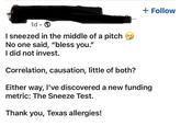 + Follow 1d I sneezed in the middle of a pitch No one said, "bless you." I did not invest. Correlation, causation, little of both? Either way, I've discovered a new funding metric: The Sneeze Test. Thank you, Texas allergies!