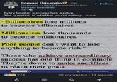 Samuel Grisanzio in ⚫ 2nd Co-Owner → WOLF Financial | Co-Fou... View my newsletter 3d Every level of success has a price. The question is whether you're willing... more "Billionaires lose millions to become billionaires. Millionaires lose thousands to become millionaires. + Follow Poor people don't want to lose anything to become rich." Those who achieve extraordinary success has one thing in common: They're down to make sacrifices to reach their goals. Follow for more CC 274 SAMUEL GRISANZIO 98 comments • 14 reposts