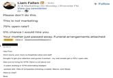 Liam Fallen in ⚫ 3rd+ Al & Marketing | Ex Monday / Riverside FM. View my newsletter 6h Please don't do this. This is not marketing. 75% open rate? 0% chance I would hire you. + Follow Your mother just passed away. Funeral arrangements attached External Inbox x [Superhuman]/AI/Respond x to me Hey Finn. Don't worry, your mom is (hopefully) alive and well! thought i'd get your attention and guess it worked - my cold emails get a 75%+ open rate. Saw you're hiring for GTM. Here's a bit about me: -3 years working in GTM automating leadgen -worked with 100s of companies including Lovable, Mercor, and Stripe Want to chat? Best,