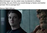 Stormtrooper: so my sister was murdered in a Rebel airstrike. Do you think you could design a faster and better armed TIE to avenge her? Sienar R&D Officer: