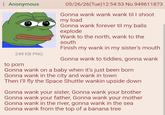 Anonymous 249 KB PNG to p--- 05/26/26(Tue)12:54:53 No.949611873 Gonna wank wank wank til I shoot my load Gonna wank forever til my balls explode Wank to the north, wank to the south Finish my wank in my sister's mouth Gonna wank to tiddies, gonna wank Gonna wank on a baby when it's just been born Gonna wank in the city and wank in town Then I'll fly the Space Shuttle wankin upside down Gonna wank your sister, Gonna wank your brother Gonna wank your father, Gonna wank your mother Gonna wank in the river, gonna wank in the sea Gonna wank from the top of a banana tree