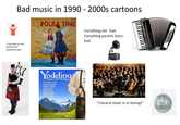 Bad music in 1990 - 2000s cartoons MARON STANLEY'SE POLKA TIME Everything old - bad. Everything parents listen - bad. "I only listen to rock and hip-hop!" (sometimes jazz) Yodeling Songs of the Alps Chimebells Yodel Bervag Abunden Sound of Music Cuckoo Y Heidi Yodel S'Lauterbach Shirley Thoms and 11 more... "Classical music is so boring!"