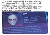The Party at the start of the campaign: This time we'll actually be heroes and not just insane murderhobos Also the party, about five minutes into session 1 (a shopkeep didn't want to give them a 250% discount): DRAX THREAT LEVEL: Planetary ALIAS: The Destroyer STATUS: (1) Unpaid Fine ORIGIN: Katath INDICTMENTS: Disturbing the Peace, Disorderly Conduct, Conspiracy, Trespassing, Intimidation, Assault, Extortion, Tax Evasion, Arson, Illegal Scavenging, Smuggling, Hijacking, Mayhem, Vigilantism, Torture, Kidnapping, Vehicular Homicide, Murder, Mass Murder