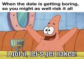 When the date is getting boring, so you might as well risk it all I got it, let's get naked!