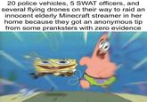 20 police vehicles, 5 SWAT officers, and several flying drones on their way to raid an innocent elderly Minecraft streamer in her home because they got an anonymous tip from some pranksters with zero evidence.