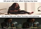 10 year old me after losing my toy: 25 year old me after losing everything: Yes, very sad Anyway