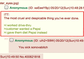 ster_eyes.jpg) ITT: Anonymous (ID: xaEeeY8p) 05/20/12(Sun)10:48:28 N The most cruel and despicable thing you've ever done. >i worked drive-thru >customer wanted a Pepsi >i gave them diet Pepsi instead >> Anonymous (ID: uih2+S9W) 05/20/12(Sun)10:49: You sick sonovabitch Sun)10:49:50 No.400821818