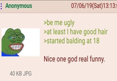 : Anonymous 40 KB JPG 07/06/19(Sat) 13:13:0 >be me ugly >at least I have good hair >started balding at 18 Nice one god real funny.