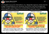 Supper Mario Broth @MarioBrothBlog 0 The English manual for WarioWare, Inc.: Mega Microgames states that Dr. Crygor created Wario's car. However, the French manual changes this into Dr. Crygor claiming to have created Wario himself. This makes him either Wario's father or Wario some kind of "Crygor's Monster". English manual French manual I AM DR. CRYGOR, THE GENIUS SCHOLAR. OTHERS HAVE SAID A "DANGEROUS SCHOLAR, BUT I PAY NO MIND TO THEIR OPINIONS. MY LABORATORY IS SET UP TO FURTHER MY EXPERIMENTS IN REALITY GAMES. FEEL FREE TO STOP BY AND CONTRIBUTE TO MY RESEARCH. IT IS QUITE FUN. DID YOU KNOW THAT I WAS THE ONE WHO ri CREATED WARIO'S CAR? WHAT? YOU DO NOT KNOW? DO YOUR RESEARCH! JE SUIS LE DR. CRYGOR, LE SAVANT GENIAL. CERTAINS ME TRAITENT DE SAVANT DANGEREUX - MAIS JE N'ÉCOUTE PAS LEURS THÉORIES. MON LABORATOIRE EST CONÇU POUR FAIRE DES EXPERIENCES SUR LES JEUX RÉALISTES. N'HÉSITE PAS À Y PASSER POUR CONTRIBUER À MES RECHERCHES. C'EST PLUTÔT MARRANT. SAVAIS-TU QUE WARIO EST EN FAIT MA CREATION? QUOI? TU NE SAVAIS PAS? RENSEIGNE-TOI! IT IS QUITE FUN. DID YOU KNOW THAT I WAS THE ONE WHO CREATED WARIO'S CAR? "Did you know that I was the one who created Wario's car?" PLUTÔT MARRANT. SAVAIS-TU QUE WARIO EST EN FAIT MA CRÉATION? QUOI? TU NE Translation: "Did you know that Wario is in fact my creation?" Source: @MarioUnivRsalis, x.com/Mario UnivRsalis/status/2050128404175876190