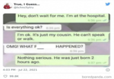 True, I Guess... @tchncllytru Hey, don't wait for me. I'm at the hospital. Is everything ok? 6:36 pm 6:36 pm I'm ok. It's just my cousin. He can't speak or walk. OMG! WHAT F HAPPENED? 6:36 pm 6:36 pm Nothing serious. He was just born 2 hours ago. " 4:03 PM Jul 22, 2021 99.8K 6.37 pm boredpanda.com