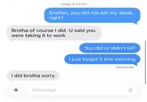 Today 8:04 PM Brother, you did not eat my steak, right? Brotha of course I did. U said you were taking it to work I did brotha sorry + iMessage You did or didn't lol? I just forgot it this morning Delivered