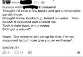Karyn Furious with 22m Dollarama! Thought I'd save a few bucks and get s retractable garden hose. Brought home, hooked up, turned on water....then BLAM! It exploded and soaked me. Took it right back, with receipt. Did I get a refund? Nope. "Our system isn't set up for that. I'm not supposed to, but I can give you an exchange". SHOVE IT!! B 9 Q 13