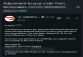 Adjustment to your order from McDonald's Inbox no-reply@do... 2:27 AM to me ▾ Hi Miles This email is to inform you that your Iced Mocha was out of stock and was replaced with Iced Coffee at the merchant's recommendation. You have been charged $1.52 for the price difference of the new item. If you have any questions or need help, our support teams are available at the links below! Best regards, DoorDash and Caviar Support *Please do not reply to this email. Replies are not delivered to sender.