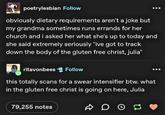 poetrylesbian Follow obviously dietary requirements aren't a joke but my grandma sometimes runs errands for her church and i asked her what she's up to today and she said extremely seriously "ive got to track down the body of the gluten free christ, julia" ritavonbees Follow this totally scans for a swear intensifier btw. what in the gluten free christ is going on here, Julia 79,255 notes До