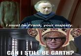 I must be Frank, your majesty. CAN I STILL BE GARTH?