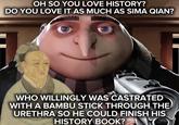 OH SO YOU LOVE HISTORY? DO YOU LOVE IT AS MUCH AS SIMA QIAN? WHO WILLINGLY WAS CASTRATED WITH A BAMBU STICK THROUGH THE URETHRA SO HE COULD FINISH HIS HISTORY BOOK? O