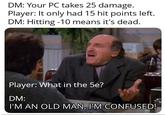 DM: Your PC takes 25 damage. Player: It only had 15 hit points left. DM: Hitting -10 means it's dead. Player: What in the 5e? DM: I'M AN OLD MAN, I'M CONFUSED!