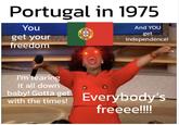Portugal in 1975 You get your freedom And YOU get independence! I'm tearing it all down baby! Gotta get with the times! Everybody's freeee!!!!