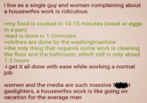 i live as a single guy and women complaining about a housewifes work is ridiculous >my food is cooked in 10-15 minutes (meat or eggs in a pan) >bed is done in 1-2minutes >clothes are done by the washingmashine >the only thing that requires some work is cleaning the floor and the bathroom, which still is only about 1-2 hours -i get it all done with ease while working a normal job women and the media are such massive ft gaslighters, a housewifes work is like going on vacation for the average man
