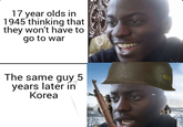 17 year olds in 1945 thinking that they won't have to go to war The same guy 5 years later in Korea 423