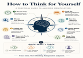 How to Think for Yourself A PRACTICAL GUIDE TO AVOIDING MANIPULATION. 1 Pause First Strong emotion is a cue to slow down. 5 Look for Missing Options Manipulation often frames false choices. 2 Check the Source Ask who is speaking and why. 3 Follow the Incentives People push what benefits them. 4 Separate Facts from Story What is known, assumed, or implied? וי QUICK REALITY CHECK 6 Test the Opposite Consider the strongest case against your view. 7 Verify Before Sharing Cross-check claims with reliable evidence. 8 Keep Your Autonomy Choose based on values, not pressure. Am I being rushed? Is this appealing What evidence What does this to fear or ego? would change my mind? person want from me? Clear mind. Slow thinking. Independent judgment.