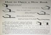 How to Open a New Book Place the book with its back on a table. Let the front cover down. Then the back cover. Then open a few leaves in front. Then a few at the back, alternating front and back, gently pressing them down" until the center is reached. Do this two or three times in order to limber up the binding. Should you open the volume roughly or carelessly, you may break the back and cause the leaves to loosen. Never force the back; if it does not readily yield, it is too tightly or strongly lined. It needs gentle treatment, much the same as a machine needs lubricating. William Matthews, the most famous bookbinder America has produced, in his Modern Bookbinding Practically Considered, relates the following incident: "Many years ago an excellent customer of mine, a connoisseur, who thought he knew perfectly how to handle books, came into my office when I had an expensively bound book just completed, ready to be sent home. Taking the volume in his hand, and, holding the leaves tightly together (instead of allowing them full play), he violently opened it in the center, exclaiming: How beautifully your bindings open!' I almost fainted. He had broken the back of the volume, and it had to be rebound." Moral: Even a well-bound book may be easily ruined at the first opening.