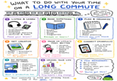 • • • WHAT TO DO WITH YOUR TIME ON A LONG COMMUTE + 000 1 LISTEN & LEARN audiobooks podcasts language learning lectures & talks You can't get this time back make it count! ♡ 2 READ SOMETHING 3 PLAN & ORGANIZE • GOOD books articles blogs magazines Feed your brain! Escape or learn! 4 GET CREATIVE 5 MOVE (A LITTLE!) FEEL BETTER • • TODAY/LATER ㅁ 0 to-do lists calendar goals meal planning Future you will thank you. 6 CONNECT (MINDFULLY) • call a friend or family doodle • brainstorm • write journal Let your ideas out to play! 7 DO NOTHING (GUILT-FREE) • • daydream people watch enjoy the scenery ⚫ rest your mind Rest is productive too. • stretch • neck rolls • . posture check deep breaths Small moves, big impact. 8 UPLEVEL YOUR LIFE learn a skill • watch a course listen to something that inspires you • invest in yourself Tiny habits big change. Your commute is time you already have. Use it for you. • check in have real conversations People make the ride better. A FEW REMINDERS: Be present. ✰ Stay safe. Unplug when you can. Protect your energy. You've got this! enjoy the ride