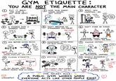 GYM ETIQUETTE: YOU ARE NOT THE MAIN CHARACTER 1 PUT IT BACK. NOPE THE GYM IS NOT YOUR NEST. YEP (2) WIPE YOUR SWEAT. LEAVE GAINS, NOT JUICE. ewww... ③ REST, YES. CAMPING, NO. uhhh... Tik Tok Tik Tok how Tik Tok long tho 4 A SHARED GYM = SHARED TOYS. NOPE. mind if I work in? Sure! TEAM GAINS ASK BEFORE GIVING ADVICE. ⑤ DON'T BREATHE ON STRANGERS MID-SQUAT. « Too CLOSE 2 ⑥ DON'T STARE OR JUDGE. EVERYONE LOOKS WEIRD EXERCISING. THAT'S THE DEAL. 9 HYGIENE MATTERS. BRO Do it ✓ like 8 HEADPHONES OFTEN MEAN: I'M BUSY DYING. THIS! So, like, TOWEL V what do Trust me! you do for work? DEODORANT SHOWERED plz no. DECENT✓ UNSOLICITED TIPS = SOCIAL PUSH-UPS. ASK FIRST. 10 FILMING ETIQUETTE. You- SPOTTING/SAFETY. you got it! I got you. uh... I shouldn't have. BE STRONG. NOT BIOLOGICAL WARFARE. 12 RESPECT BOUNDARIES/ FLIRTING. hey gurl help. - u single? - Smile) - let's NOT YOU' IF YOU RECORD, DON'T MAKE RANDOM PEOPLE YOUR CO-STARS. r/DumbFact ASK CLEARLY. HELP CLEARLY. DON'T PANIC CURL 100 KG. THE SECRET RULE: NOPE. A GYM IS A WORKSPACE, NOT A HUNTING GROUND. A PUBLIC GYM WORKS WHEN EVERYONE ACTS LIKE OTHER PEOPLE EXIST. hang out?