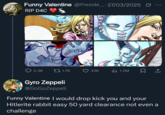 Funny Valentine @Preside.... 27/03/2025 RIP D4C DOOOD 2.3K t1.7K 33K Il 1.2M Gyro Zeppeli @GoGoZeppeli Funny Valentine I would drop kick you and your Hitlerite rabbit easy 50 yard clearance not even a challenge