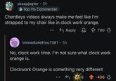 skaapjagter ⚫ 5h ° Top 1% Commenter Cherdleys videos always make me feel like I'm strapped to my chair like in clock work orange. Reply 790 ImmediateEmu7381 • 5h 0 No, clock work time. I'm not sure what clock work orange is. Clockwork Orange is something very different 6 -496
