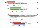 W • 37 min ago You're the one with dementia. B Q @ вз Q 34 min ago no you do lol (B) 16 min ago that's a great comeback to someone saying something you don't agree with B W (a 1 min ago в д Thanks!